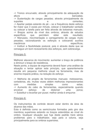 -> Tronco encurvado; através principalmente da adequação da 
altura de bancadas; 
-> Sustentação de cargas pesadas; através principalmente de 
suportes e correntes; 
-> Apertar pedais estando de pé – se a frequência deste esforço 
for maior que 3 vezes por minuto, colocar o trabalhador sentado 
ou colocar a tarefa para ser feita através de botoeiras manuais; 
-> Braços acima do nível dos ombros; através de estudos 
específicos que permitem obter este resultado; 
-> Manuseio, movimentação e carregamento de cargas muito 
pesadas; racionalizando os esforços e colocando auxílios 
mecânicos específicos; 
-> Instituir a flexibilidade postural, pois é através desta que se 
consegue um bom revezamento dos esforços, sem sobrecarga. 
40 
Princípio 5: 
Melhorar alavanca do movimento: aumentar o braço de potência 
e diminuir o braço de resistência. 
Neste ponto, a equipe de ergonomia deverá fazer uma análise da 
situação e tentar aplicar este princípio, que aparentemente 
resulta em pequena melhoria visual na ferramenta, mas de 
enorme impacto prático, na redução do esforço: 
-> Melhoria de projeto de ferramentas manuais: motosserras, 
cortadeiras, etc. muitas vezes obtém melhorias impressionantes 
com medidas simples como estas; 
-> Aumento do cabo de ferramentas, especialmente quando 
envolver esforço de distorcer uma porca; 
-> Substituir o levantar por puxar; melhor ainda é empurrar. 
Princípio 6: 
Os instrumentos de controle devem estar dentro da área de 
alcance das mãos. 
Esta é definida como os semicírculos formados pelo giro dos 
membros superiores estando os braços estendidos ao nível do 
ombro. Qualquer situação que fuja deste padrão trará sérios 
problemas para o trabalhador, seja para a coluna, seja 
principalmente para os ombros superiores. 
 