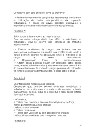41 
Compatível com este princípio, deve-se promover: 
-> Redimensionamento da posição dos instrumentos de controle; 
-> Utilização de dados antropométricos da população 
trabalhadora à época de novos projetos; observa-se a 
importância deste item entre fabricantes de equipamentos. 
Princípio 7: 
Evitar torcer e fletir o tronco ao mesmo tempo. 
Para se evitar esforço deste tipo, além da orientação ao 
trabalhador, deve-se intervir nas condições de trabalho, 
especialmente: 
-> Eliminar obstáculos às cargas que tenham que ser 
manuseadas; observa-se que muitos dos problemas de torção e 
flexão ocorrem quando há obstáculos entre o indivíduo e as 
cargas a serem manuseadas; 
-> Reposicionar locais de armazenamento; 
-> Adotar: peças pesadas devem ser colocadas sobre caixas 
rasas, e estas sobre bancadas ( trata-se exatamente do contrário 
do que é rotineiramente praticado: cargas pesadas são colocadas 
no fundo de caixas/ caçambas fundas, e estas sobre o chão ). 
Princípio 8 
Criar facilidades mecânicas no trabalho. 
Observa-se que, quando existem facilidades mecânicas, o 
trabalhador faz muito menos o esforço de executar a tarefa 
manualmente, ou seja, induz-se o indivíduo a fazer pouco esforço 
com seus músculos. 
-> Carrinhos; 
-> Talhas com corrente e sistema desmultiplicador de força 
(talhas pantográficas, antes citadas); 
-> Gancho com corrente; 
-> Talhas mecânicas; 
-> Talhas com ventosas ou com prendedores laterais; 
-> Dispositivos auxiliares para transportar tambores. 
Princípio 9: 
 
