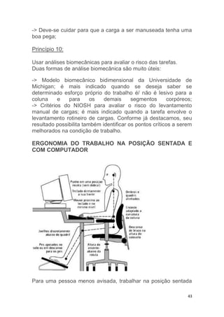 -> Deve-se cuidar para que a carga a ser manuseada tenha uma 
boa pega; 
43 
Princípio 10: 
Usar análises biomecânicas para avaliar o risco das tarefas. 
Duas formas de análise biomecânica são muito úteis: 
-> Modelo biomecânico bidimensional da Universidade de 
Michigan; é mais indicado quando se deseja saber se 
determinado esforço próprio do trabalho é/ não é lesivo para a 
coluna e para os demais segmentos corpóreos; 
-> Critérios do NIOSH para avaliar o risco do levantamento 
manual de cargas; é mais indicado quando a tarefa envolve o 
levantamento rotineiro de cargas. Conforme já destacamos, seu 
resultado possibilita também identificar os pontos críticos a serem 
melhorados na condição de trabalho. 
ERGONOMIA DO TRABALHO NA POSIÇÃO SENTADA E 
COM COMPUTADOR 
Para uma pessoa menos avisada, trabalhar na posição sentada 
 