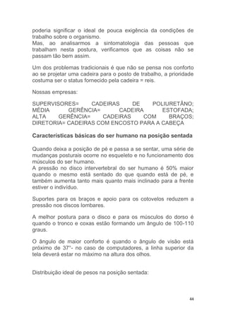 poderia significar o ideal de pouca exigência da condições de 
trabalho sobre o organismo. 
Mas, ao analisarmos a sintomatologia das pessoas que 
trabalham nesta postura, verificamos que as coisas não se 
passam tão bem assim. 
Um dos problemas tradicionais é que não se pensa nos conforto 
ao se projetar uma cadeira para o posto de trabalho, a prioridade 
costuma ser o status fornecido pela cadeira = reis. 
44 
Nossas empresas: 
SUPERVISORES= CADEIRAS DE POLIURETÂNO; 
MÉDIA GERÊNCIA= CADEIRA ESTOFADA; 
ALTA GERÊNCIA= CADEIRAS COM BRAÇOS; 
DIRETORIA= CADEIRAS COM ENCOSTO PARA A CABEÇA 
Características básicas do ser humano na posição sentada 
Quando deixa a posição de pé e passa a se sentar, uma série de 
mudanças posturais ocorre no esqueleto e no funcionamento dos 
músculos do ser humano. 
A pressão no disco intervertebral do ser humano é 50% maior 
quando o mesmo está sentado do que quando está de pé, e 
também aumenta tanto mais quanto mais inclinado para a frente 
estiver o indivíduo. 
Suportes para os braços e apoio para os cotovelos reduzem a 
pressão nos discos lombares. 
A melhor postura para o disco e para os músculos do dorso é 
quando o tronco e coxas estão formando um ângulo de 100-110 
graus. 
O ângulo de maior conforto é quando o ângulo de visão está 
próximo de 37°- no caso de computadores, a linha superior da 
tela deverá estar no máximo na altura dos olhos. 
Distribuição ideal de pesos na posição sentada: 
 