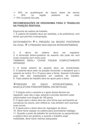 -> 50% no quadrângulo do ísquio (base da bacia); 
-> 34% na região posterior da coxa; 
-> 16% na planta dos pés. 
RECOMENDAÇÕES DE ERGONOMIA PARA O TRABALHO 
NA POSIÇÃO SENTADA. 
Ergonomia da cadeira de trabalho 
1. A cadeira de trabalho deve ser estofada, e de preferência, com 
tecido que permita a transpiração. 
ESTOFAMENTO= A PRESSÃO NA REGIÃO POSTERIOR 
DA COXA, A PRESSÃO NOS DISCOS INTERVERTEBRAIS. 
2. A altura da cadeira deve ser regulável. 
3. A dimensão ântero-posterior do assento não pode ser nem 
muito comprido nem muito curto. 
TAMANHO IDEAL= COXAS FIQUEM COMPLETAMENTE 
APOIADAS 
4. A borda anterior do assento deve ser arredondada. 
5. O assento deve estar na posição horizontal; é desejável que o 
assento se incline 10 a 15 graus para a frente. Assento inclinados 
para trás são inadequados em cadeiras de trabalho. 
6. Toda cadeira de trabalho deve ter apoio para o dorso 
PRESSÃO DO DISCO INTERVERTEBRAL E 
45 
MUSCULATURA PARAVERTEBRAL EM REPOUSO. 
7. O ângulo entre o assento e o apoio dorsal deveria ser 
regulável; caso não o seja, assento e encosto deverem estar 
posicionados num ângulo de 100 graus. 
8. O apoio para o dorso deve ter uma forma que acompanhe as 
curvaturas da coluna, sem retificá-la, mas também sem acentuar 
suas curvas. 
9. O apoio para o dorso deve ter regulagem de altura. 
10. Deve haver espaço na cadeira para acomodaras nádegas 
11. Quando o posto de trabalho for semicircular ou perpendicular, 
a cadeira deve ser giratória; e quando o trabalho exigir 
mobilidade, deve haver rodízios adequados. 
 