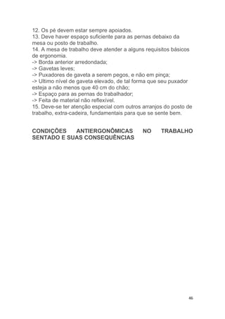 12. Os pé devem estar sempre apoiados. 
13. Deve haver espaço suficiente para as pernas debaixo da 
mesa ou posto de trabalho. 
14. A mesa de trabalho deve atender a alguns requisitos básicos 
de ergonomia. 
-> Borda anterior arredondada; 
-> Gavetas leves; 
-> Puxadores de gaveta a serem pegos, e não em pinça; 
-> Ultimo nível de gaveta elevado, de tal forma que seu puxador 
esteja a não menos que 40 cm do chão; 
-> Espaço para as pernas do trabalhador; 
-> Feita de material não reflexível. 
15. Deve-se ter atenção especial com outros arranjos do posto de 
trabalho, extra-cadeira, fundamentais para que se sente bem. 
CONDIÇÕES ANTIERGONÔMICAS NO TRABALHO 
SENTADO E SUAS CONSEQUÊNCIAS 
46 
 