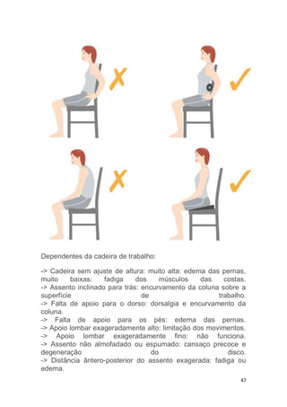 47 
Dependentes da cadeira de trabalho: 
-> Cadeira sem ajuste de altura: muito alta: edema das pernas, 
muito baixas: fadiga dos músculos das costas. 
-> Assento inclinado para trás: encurvamento da coluna sobre a 
superfície de trabalho. 
-> Falta de apoio para o dorso: dorsalgia e encurvamento da 
coluna. 
-> Falta de apoio para os pés: edema das pernas. 
-> Apoio lombar exageradamente alto: limitação dos movimentos. 
-> Apoio lombar exageradamente fino: não funciona. 
-> Assento não almofadado ou espumado: cansaço precoce e 
degeneração do disco. 
-> Distância ântero-posterior do assento exagerada: fadiga ou 
edema. 
 