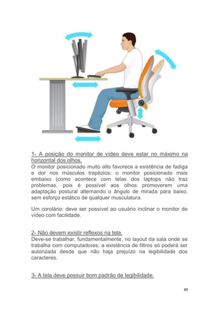 1- A posição do monitor de vídeo deve estar no máximo na 
horizontal dos olhos. 
O monitor posicionado muito alto favorece a existência de fadiga 
e dor nos músculos trapézios; o monitor posicionado mais 
embaixo (como acontece com telas dos laptops não traz 
problemas, pois é possível aos olhos promoverem uma 
adaptação postural alternando o ângulo de mirada para baixo, 
sem esforço estático de qualquer musculatura. 
Um corolário: deve ser possível ao usuário inclinar o monitor de 
vídeo com facilidade. 
2- Não devem existir reflexos na tela. 
Deve-se trabalhar, fundamentalmente, no layout da sala onde se 
trabalha com computadores; a existência de filtros só poderá ser 
autorizada desde que não haja prejuízo na legibilidade dos 
caracteres. 
49 
3- A tela deve possuir bom padrão de legibilidade. 
 