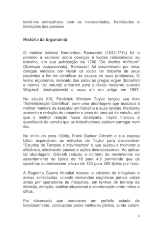 torná-los compatíveis com as necessidades, habilidades e 
limitações das pessoas. 
5 
História da Ergonomia 
O médico italiano Bernardino Ramazzini (1633-1714) foi o 
primeiro a escrever sobre doenças e lesões relacionadas ao 
trabalho, em sua publicação de 1700 "De Morbis Artificum" 
(Doenças ocupacionais). Ramazzini foi discriminado por seus 
colegas médicos por visitar os locais de trabalho de seus 
pacientes a fim de identificar as causas de seus problemas. O 
termo ergonomia, derivado das palavras gregas ergon (trabalho) 
e nomos (lei natural) entraram para o léxico moderno quando 
Wojciech Jastrzębowski o usou em um artigo em 1857. 
No século XIX, Frederick Winslow Taylor lançou seu livro 
"Administração Científica", com uma abordagem que buscava a 
melhor maneira de executar um trabalho e suas tarefas. Mediante 
aumento e redução do tamanho e peso de uma pá de carvão, até 
que a melhor relação fosse alcançada, Taylor triplicou a 
quantidade de carvão que os trabalhadores podiam carregar num 
dia. 
No início do anos 1900s, Frank Bunker Gilbreth e sua esposa 
Lilian expandiram os métodos de Taylor para desenvolver 
"Estudos de Tempos e Movimentos" o que ajudou a melhorar a 
eficiência, eliminando passos e ações desnecessárias. Ao aplicar 
tal abordagem, Gilbreth reduziu o número de movimentos no 
assentamento de tijolos de 18 para 4,5 permitindo que os 
operários aumentassem a taxa de 120 para 350 tijolos por hora. 
A Segunda Guerra Mundial marcou o advento de máquinas e 
armas sofisticadas, criando demandas cognitivas jamais vistas 
antes por operadores de máquinas, em termos de tomada de 
decisão, atenção, análise situacional e coordenação entre mãos e 
olhos. 
Foi observado que aeronaves em perfeito estado de 
funcionamento, conduzidas pelos melhores pilotos, ainda caíam. 
 