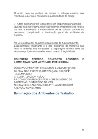O apoio para os punhos irá reduzir o esforço estático dos 
membros superiores, reduzindo a possibilidade de fadiga. 
9- A tela do monitor de vídeo deve ser perpendicular à janela. 
Quando isto não ocorre, haverá problemas importantes de reflexo 
na tela, e criar-se-á a necessidade de se colocar cortinas ou 
persianas, complicando a iluminação geral do ambiente de 
trabalho. 
10- A tela deve ter características ideais de funcionamento. 
Especialmente importante é a não existência de tremores nas 
letra, o tamanho dos caracteres, a separação mínima entre as 
letras e o próprio formato das letras, quanto à legibilidade. 
CONFORTO TÉRMICO, CONFORTO ACÚSTICO E 
ILUMINAÇÃO PARA ATIVIDADE INTELECTUAL 
51 
DESENVOLVIMENTO= TRABALHOS EM ESCRITÓRIOS 
DILEMA: NÃO EXISTE CLIMATIZAÇÃO= CALOR 
DESEMPENHO 
C/ CLIMATIZAÇÃO= RUÍDO 
AR CONDICIONADO CENTRAL= CRESCIMENTO DE 
BACTÉRIAS, DISTÚRBIOS DA VAS 
NORMA REGULAMENTADORA P/ TRABALHOS COM 
ATENÇÃO CONSTANTE 
Iluminação dos Ambientes de Trabalho 
 