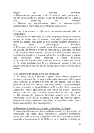 direita de pessoas canhotas. 
-> Devem existir persianas ou vidros brancos que impeçam a luz 
do sol diretamente no campo visual do trabalhador ou sobre a 
sua superfície de trabalho. 
-> Devem ser consideradas todas as recomendações 
relacionadas à prevenção de contrastes excessivos. 
Formas de se reduzir os reflexos na tela de terminais de vídeo de 
computador 
-> Posicionar os terminais de vídeo perpendiculares às janelas; 
nunca de frente nem de costas; caso sejam posicionadas de 
frente ou costas, assegurar-se que janelas existam persianas, e 
que estas permaneçam fechadas; 
-> Procurar posicionar a tela do terminal o mais próximo possível 
da parede, de forma a evitar os reflexos das lâmpadas no teto; 
-> No caso de salas amplas, colocar uma divisória atrás de cada 
trabalhador, na altura e largura suficientes para bloquear o reflexo 
das luminárias mais próximas e mais distantes; 
-> A mesa de trabalho não deve ser branca, e deve ser fosca; 
-> Se estas medidas não forem suficientes, inclinar a tela um 
pouco para baixo ou virá-la um pouco para o lado, eliminando o 
reflexo. 
3- O tamanho do objeto deve ser adequado 
-> As letras, tipos e figuras a serem lidos, devem possuir o 
tamanho mínimo a fim de serem adequadamente percebidos pelo 
olho humano. O tamanho mínimo de um objeto, letra ou tipo, 
deve ser tal que uma pessoa com visão normal consiga enxergá-lo 
bem, em todos os seus detalhes, a 30 cm dos olhos; caso seja 
necessário maior aproximação dos olhos ao objeto (distância 
menor que 30 cm), torna-se necessário o uso de lupas. 
-> Os objetos de pequeno tamanho exigem nível ótimo de 
iluminação. Além disso, o ângulo de visão do material escrito 
deve estar na perpendicular dos olhos (a importância dos porta - 
textos ou suportes para documentos). 
4- Deve existir um bom contraste dos limites do objeto 
O contraste adequado é tão importante quanto a intensidade da 
iluminação (às vezes, mais importante). Segundo Grandjean, 
numa atividade de extrema precisão, com alto nível de contraste, 
exigindo um iluminamento de 1000 lux, se o nível de contraste for 
55 
 