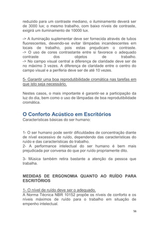 reduzido para um contraste mediano, o iluminamento deverá ser 
de 3000 lux; o mesmo trabalho, com baixo níveis de contraste, 
exigirá um iluminamento de 10000 lux. 
-> A iluminação suplementar deve ser fornecida através de tubos 
fluorescentes, devendo-se evitar lâmpadas incandescentes em 
locais de trabalho, pois estas prejudicam o contraste. 
-> O uso de cores contrastante entre si favorece o adequado 
contraste dos objetos de trabalho. 
-> No campo visual central a diferença de claridade deve ser de 
no máximo 3 vezes. A diferença de claridade entre o centro do 
campo visual e a periferia deve ser de até 10 vezes. 
5- Garantir uma boa reprodutibilidade cromática nas tarefas em 
que isto seja necessário. 
Nestes casos, o mais importante é garantir-se a participação da 
luz do dia, bem como o uso de lâmpadas de boa reprodutibilidade 
cromática. 
56 
O Conforto Acústico em Escritórios 
Características básicas do ser humano: 
1- O ser humano pode sentir dificuldades de concentração diante 
de nível excessivo de ruído, dependendo das características do 
ruído e das características do trabalho. 
2- A performance intelectual do ser humano é bem mais 
prejudicada por conversa do que por ruído propriamente dito. 
3- Música também retira bastante a atenção da pessoa que 
trabalha. 
MEDIDAS DE ERGONOMIA QUANTO AO RUÍDO PARA 
ESCRITÓRIOS 
1- O nível de ruído deve ser o adequado. 
A Norma Técnica NBR 10152 propõe os níveis de conforto e os 
níveis máximos de ruído para o trabalho em situação de 
empenho intelectual. 
 