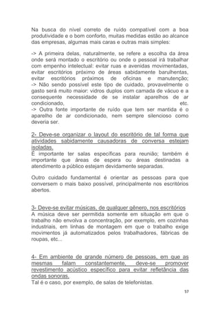 Na busca do nível correto de ruído compatível com a boa 
produtividade e o bom conforto, muitas medidas estão ao alcance 
das empresas, algumas mais caras e outras mais simples: 
-> A primeira delas, naturalmente, se refere a escolha da área 
onde será montado o escritório ou onde o pessoal irá trabalhar 
com empenho intelectual: evitar ruas e avenidas movimentadas, 
evitar escritórios próximo de áreas sabidamente barulhentas, 
evitar escritórios próximos de oficinas e manutenção; 
-> Não sendo possível este tipo de cuidado, provavelmente o 
gasto será muito maior: vidros duplos com camada de vácuo e a 
consequente necessidade de se instalar aparelhos de ar 
condicionado, etc. 
-> Outra fonte importante de ruído que tem ser mantida é o 
aparelho de ar condicionado, nem sempre silencioso como 
deveria ser. 
2- Deve-se organizar o layout do escritório de tal forma que 
atividades sabidamente causadoras de conversa estejam 
isoladas. 
É importante ter salas específicas para reunião; também é 
importante que áreas de espera ou áreas destinadas a 
atendimento a público estejam devidamente separadas. 
Outro cuidado fundamental é orientar as pessoas para que 
conversem o mais baixo possível, principalmente nos escritórios 
abertos. 
3- Deve-se evitar músicas, de qualquer gênero, nos escritórios 
A música deve ser permitida somente em situação em que o 
trabalho não envolva a concentração, por exemplo, em cozinhas 
industriais, em linhas de montagem em que o trabalho exige 
movimentos já automatizados pelos trabalhadores, fábricas de 
roupas, etc... 
4- Em ambiente de grande número de pessoas, em que as 
mesmas falam constantemente, deve-se promover 
revestimento acústico específico para evitar refletância das 
ondas sonoras. 
Tal é o caso, por exemplo, de salas de telefonistas. 
57 
 