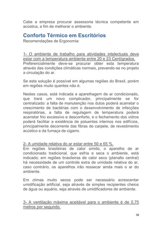Cabe a empresa procurar assessoria técnica competente em 
acústica, a fim de melhorar o ambiente. 
Conforto Térmico em Escritórios 
Recomendações de Ergonomia: 
1- O ambiente de trabalho para atividades intelectuais deve 
estar com a temperatura ambiente entre 20 e 23 Centígrados. 
Preferencialmente deve-se procurar obter esta temperatura 
através das condições climáticas normais, prevendo-se no projeto 
a circulação do ar. 
Se esta solução é possível em algumas regiões do Brasil, porém 
em regiões muito quentes não é. 
Nestes casos, está indicada a aparelhagem de ar condicionado, 
que trará um novo complicador, principalmente se for 
centralizado: a falta de manutenção nos dutos poderá acarretar o 
crescimento de bactérias com o desenvolvimento de infecções 
respiratórias, a falta de regulagem de temperatura poderá 
acarretar frio excessivo e desconforto, e o fechamento dos vidros 
poderá facilitar a existência de poluentes internos nos edifícios, 
principalmente decorrente das fibras de carpete, de revestimento 
acústico e da fumaça de cigarro. 
2- A umidade relativa do ar estar entre 50 e 65 %. 
Em regiões brasileiras de calor úmido, o aparelho de ar 
condicionado tradicional, que esfria e seca o ambiente, está 
indicado; em regiões brasileiras de calor seco (planalto central) 
há necessidade de um controle extra de umidade relativa do ar, 
caso contrário, os aparelhos irão ressecar ainda mais o ar do 
ambiente. 
Em climas muito secos pode ser necessário acrescentar 
umidificação artificial, seja através de simples recipientes cheios 
de água ou aquário, seja através de umidificadores de ambiente. 
3- A ventilação máxima aceitável para o ambiente é de 0,75 
metros por segundo. 
58 
 