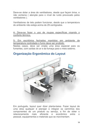 Deve-se dotar a área de ventiladores, desde que façam brisa, e 
não ventania ( atenção para o nível de ruído provocado pelos 
ventiladores ). 
Ventiladores de teto podem funcionar, desde que a temperatura 
do ambiente não esteja acima de 29 centígrados. 
4- Deve-se fazer o uso de roupas específicas visando o 
conforto térmico. 
5- Em escritórios fechados mantidos em ambiente de 
temperatura controlada o fumo deve ser proibido. 
Nestes casos, deve ser criada uma área especial para os 
fumantes, com saídas do ar e da fumaça para o meio externo. 
Organização Ergonômica do Layout 
Em português, layout quer dizer planta-baixa. Fazer layout de 
uma área qualquer é planejar e integrar os caminhos dos 
componentes de um produto ou serviço, a fim de obter o 
relacionamento mais eficiente e econômico entre o 
pessoal, equipamentos e materiais que se movimentam. 
59 
 