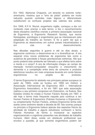 Em 1943, Alphonse Chapanis, um tenente no exército norte-americano, 
mostrou que o "erro do piloto" poderia ser muito 
reduzido quando controles mais lógicos e diferenciáveis 
substituíram os confusos projetos das cabines dos aviões. 
Em 1949, K.F.H. Murrel, engenheiro inglês, começou a dar um 
conteúdo mais preciso a este termo, e fez o reconhecimento 
desta disciplina científica criando a primeira associação nacional 
de Ergonomia, a Ergonomic Research Society, que reunia 
fisiologistas, psicólogos e engenheiros que se interessavam pela 
adaptação do trabalho ao homem. E foi a partir daí que a 
Ergonomia se desenvolveu em outros países industrializados e 
em vias de desenvolvimento. 
Nas décadas seguintes à guerra e até os dias atuais, a 
ergonomia continuou a desenvolver-se e a diversificar-se. A era 
espacial criou novos problemas de ergonomia tais como a 
ausência de gravidade e forças gravitacionais extremas. Até que 
ponto poderia este ambiente ser tolerado e que efeitos teria sobre 
a mente e o corpo? A era da informação chegou ao campo da 
interação homem-computador enquanto o crescimento da 
demanda e a competição entre bens de consumo e produtos 
eletrônicos resultou em mais empresas levando em conta fatores 
ergonômicos no projeto de produtos. 
O termo Ergonomia foi adotado nos principais países europeus (a 
partir de 1950), onde se fundou em 1959 em Oxford, a 
Associação Internacional de Ergonomia (IEA – International 
Ergonomics Association), e foi em 1961 que esta associação 
realizou o seu primeiro congresso em Estocolmo, na Suécia. Nos 
Estados Unidos foi criada a Human Factors Society em 1957, e 
até hoje o termo mais frequente naquele país continua a ser 
Human Factors & Ergonomics (Fatores Humanos e Ergonomia ) 
ou simplesmente Human Factors, embora Ergonomia tenha sido 
aceita como sinônimo desde a década de 80. Isto ocorreu porque 
no princípio a Ergonomia tratava apenas dos aspectos físicos da 
atividade de trabalho e alguns estudiosos cunharam o termo 
Fatores Humanos de forma a incorporar os aspectos 
organizacionais e cognitivos presentes nas atividades de trabalho 
humano. Além disso, existe um obstáculo profissional que 
envolve a questão, já que somente engenheiros podem ser 
6 
 
