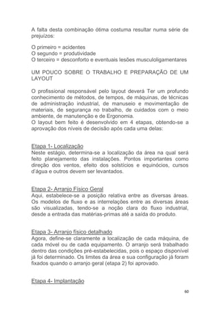 A falta desta combinação ótima costuma resultar numa série de 
prejuízos: 
O primeiro = acidentes 
O segundo = produtividade 
O terceiro = desconforto e eventuais lesões musculoligamentares 
UM POUCO SOBRE O TRABALHO E PREPARAÇÃO DE UM 
LAYOUT 
O profissional responsável pelo layout deverá Ter um profundo 
conhecimento de métodos, de tempos, de máquinas, de técnicas 
de administração industrial, de manuseio e movimentação de 
materiais, de segurança no trabalho, de cuidados com o meio 
ambiente, de manutenção e de Ergonomia. 
O layout bem feito é desenvolvido em 4 etapas, obtendo-se a 
aprovação dos níveis de decisão após cada uma delas: 
Etapa 1- Localização 
Neste estágio, determina-se a localização da área na qual será 
feito planejamento das instalações. Pontos importantes como 
direção dos ventos, efeito dos solstícios e equinócios, cursos 
d’água e outros devem ser levantados. 
Etapa 2- Arranjo Físico Geral 
Aqui, estabelece-se a posição relativa entre as diversas áreas. 
Os modelos de fluxo e as interrelações entre as diversas áreas 
são visualizadas, tendo-se a noção clara do fluxo industrial, 
desde a entrada das matérias-primas até a saída do produto. 
Etapa 3- Arranjo físico detalhado 
Agora, define-se claramente a localização de cada máquina, de 
cada móvel ou de cada equipamento. O arranjo será trabalhado 
dentro das condições pré-estabelecidas, pois o espaço disponível 
já foi determinado. Os limites da área e sua configuração já foram 
fixados quando o arranjo geral (etapa 2) foi aprovado. 
60 
Etapa 4- Implantação 
 