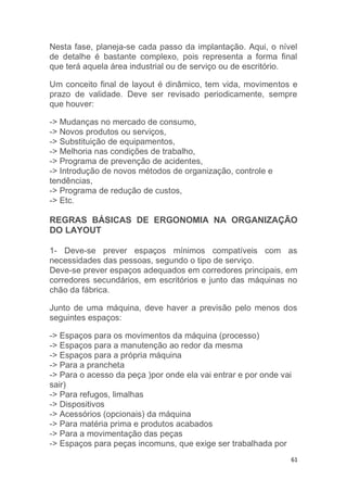 Nesta fase, planeja-se cada passo da implantação. Aqui, o nível 
de detalhe é bastante complexo, pois representa a forma final 
que terá aquela área industrial ou de serviço ou de escritório. 
Um conceito final de layout é dinâmico, tem vida, movimentos e 
prazo de validade. Deve ser revisado periodicamente, sempre 
que houver: 
61 
-> Mudanças no mercado de consumo, 
-> Novos produtos ou serviços, 
-> Substituição de equipamentos, 
-> Melhoria nas condições de trabalho, 
-> Programa de prevenção de acidentes, 
-> Introdução de novos métodos de organização, controle e 
tendências, 
-> Programa de redução de custos, 
-> Etc. 
REGRAS BÁSICAS DE ERGONOMIA NA ORGANIZAÇÃO 
DO LAYOUT 
1- Deve-se prever espaços mínimos compatíveis com as 
necessidades das pessoas, segundo o tipo de serviço. 
Deve-se prever espaços adequados em corredores principais, em 
corredores secundários, em escritórios e junto das máquinas no 
chão da fábrica. 
Junto de uma máquina, deve haver a previsão pelo menos dos 
seguintes espaços: 
-> Espaços para os movimentos da máquina (processo) 
-> Espaços para a manutenção ao redor da mesma 
-> Espaços para a própria máquina 
-> Para a prancheta 
-> Para o acesso da peça )por onde ela vai entrar e por onde vai 
sair) 
-> Para refugos, limalhas 
-> Dispositivos 
-> Acessórios (opcionais) da máquina 
-> Para matéria prima e produtos acabados 
-> Para a movimentação das peças 
-> Espaços para peças incomuns, que exige ser trabalhada por 
 