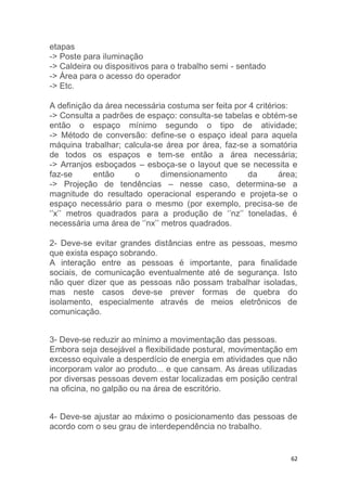 62 
etapas 
-> Poste para iluminação 
-> Caldeira ou dispositivos para o trabalho semi - sentado 
-> Área para o acesso do operador 
-> Etc. 
A definição da área necessária costuma ser feita por 4 critérios: 
-> Consulta a padrões de espaço: consulta-se tabelas e obtém-se 
então o espaço mínimo segundo o tipo de atividade; 
-> Método de conversão: define-se o espaço ideal para aquela 
máquina trabalhar; calcula-se área por área, faz-se a somatória 
de todos os espaços e tem-se então a área necessária; 
-> Arranjos esboçados – esboça-se o layout que se necessita e 
faz-se então o dimensionamento da área; 
-> Projeção de tendências – nesse caso, determina-se a 
magnitude do resultado operacional esperando e projeta-se o 
espaço necessário para o mesmo (por exemplo, precisa-se de 
‘’x’’ metros quadrados para a produção de ‘’nz’’ toneladas, é 
necessária uma área de ‘’nx’’ metros quadrados. 
2- Deve-se evitar grandes distâncias entre as pessoas, mesmo 
que exista espaço sobrando. 
A interação entre as pessoas é importante, para finalidade 
sociais, de comunicação eventualmente até de segurança. Isto 
não quer dizer que as pessoas não possam trabalhar isoladas, 
mas neste casos deve-se prever formas de quebra do 
isolamento, especialmente através de meios eletrônicos de 
comunicação. 
3- Deve-se reduzir ao mínimo a movimentação das pessoas. 
Embora seja desejável a flexibilidade postural, movimentação em 
excesso equivale a desperdício de energia em atividades que não 
incorporam valor ao produto... e que cansam. As áreas utilizadas 
por diversas pessoas devem estar localizadas em posição central 
na oficina, no galpão ou na área de escritório. 
4- Deve-se ajustar ao máximo o posicionamento das pessoas de 
acordo com o seu grau de interdependência no trabalho. 
 