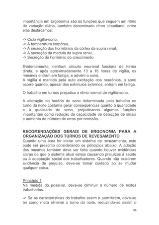 importância em Ergonomia são as funções que seguem um ritmo 
de variação diária, também denominado ritmo circadiano, entre 
elas destacamos: 
65 
-> Ciclo vigília-sono, 
-> A temperatura corpórea, 
-> A secreção dos hormônios da córtex da supra renal, 
-> A secreção da medula da supra renal, 
-> Secreção do hormônio do crescimento 
Evidentemente, nenhum circuito neuronal funciona de forma 
direta, e após aproximadamente 13 a 16 horas de vigília, os 
mesmos entram em fadiga, e advém o sono. 
A vigília é mantida pela auto excitação dos neurônios, o sono 
ocorre quando, apesar dos estímulos externos, entram em fadiga. 
O trabalho em turnos prejudica o ritmo normal de vigília-sono. 
A alteração do horário do sono determinada pelo trabalho no 
turno da noite costuma gerar conseqüências quanto à quantidade 
e à qualidade do sono, prejudicando algumas funções 
importantes como redução da capacidade de detecção de sinais 
e aumento de número de erros por omissão. 
RECOMENDAÇÕES GERAIS DE ERGONOMIA PARA A 
ORGANIZAÇÃO DOS TURNOS DE REVESAMENTO 
Quando uma área for iniciar um sistema de revezamento, este 
pode ser prescrito considerando os princípios abaixo. A adoção 
dos mesmos também deve ser feita quando houver evidências 
claras de que o sistema atual esteja causando prejuízos á saúde 
ou á adaptação social dos trabalhadores. Quando não existirem 
evidência de prejuízo, deve-se tomar cuidado ao se mudar 
qualquer coisa. 
Princípio 1 
Na medida do possível, deve-se diminuir o número de noites 
trabalhadas. 
-> Se as características do trabalho assim o permitirem, deve-se 
ter como meta eliminar o turno da noite, reduzindo-se assim o 
 