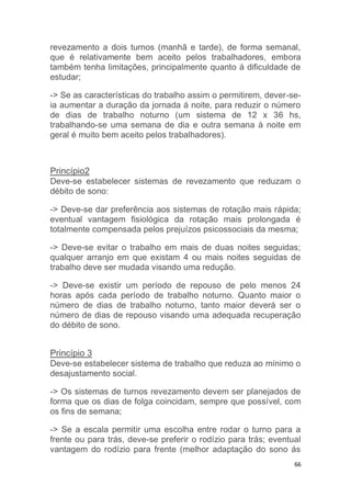 revezamento a dois turnos (manhã e tarde), de forma semanal, 
que é relativamente bem aceito pelos trabalhadores, embora 
também tenha limitações, principalmente quanto á dificuldade de 
estudar; 
-> Se as características do trabalho assim o permitirem, dever-se-ia 
aumentar a duração da jornada á noite, para reduzir o número 
de dias de trabalho noturno (um sistema de 12 x 36 hs, 
trabalhando-se uma semana de dia e outra semana à noite em 
geral é muito bem aceito pelos trabalhadores). 
Princípio2 
Deve-se estabelecer sistemas de revezamento que reduzam o 
débito de sono: 
-> Deve-se dar preferência aos sistemas de rotação mais rápida; 
eventual vantagem fisiológica da rotação mais prolongada é 
totalmente compensada pelos prejuízos psicossociais da mesma; 
-> Deve-se evitar o trabalho em mais de duas noites seguidas; 
qualquer arranjo em que existam 4 ou mais noites seguidas de 
trabalho deve ser mudada visando uma redução. 
-> Deve-se existir um período de repouso de pelo menos 24 
horas após cada período de trabalho noturno. Quanto maior o 
número de dias de trabalho noturno, tanto maior deverá ser o 
número de dias de repouso visando uma adequada recuperação 
do débito de sono. 
Princípio 3 
Deve-se estabelecer sistema de trabalho que reduza ao mínimo o 
desajustamento social. 
-> Os sistemas de turnos revezamento devem ser planejados de 
forma que os dias de folga coincidam, sempre que possível, com 
os fins de semana; 
-> Se a escala permitir uma escolha entre rodar o turno para a 
frente ou para trás, deve-se preferir o rodízio para trás; eventual 
vantagem do rodízio para frente (melhor adaptação do sono ás 
66 
 