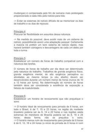 mudanças) é compensada pelo fim de semana mais prolongado 
proporcionado a cada mês pelo rodízio para trás; 
-> Evitar os sistemas de rodízio difíceis de se memorizar os dias 
de trabalho e os dias de repouso. 
67 
Princípio 4 
Procurar ter flexibilidade em assuntos dessa natureza. 
-> Na medida do possível, deve existir mais de um sistema de 
rodízio, possibilitando assim uma adaptação pessoal. Certamente 
a maioria irá preferir um bom sistema de rodízio rápido, mas 
haverá também vantagens e desvantagens de cada um deles por 
toda a turma. 
Princípio 5 
Estabelecer um número de horas de trabalho compatível com a 
natureza das tarefas. 
O número de horas de trabalho por dia deve ser determinado 
pela natureza do trabalho. Trabalhos de grande exigência física, 
grande exigência mental, de alta exigência perceptiva ou 
atividades ao mesmo tempo (a céu aberto) devem ser 
desenvolvidos durante um número menor de horas (nunca de 10 
a 12 horas por turno). Na determinação do número de horas 
também deve ser considerada a existência de exposição a 
fatores de insalubridade. 
Princípio 6 
Estabelecer um horário de revezamento que não prejudique o 
sono. 
-> O horário ideal de revezamento para jornada de 8 horas, em 
todo o Brasil, é de 7, 15 e 23 horas; na região do nordeste 
brasileiro poderia ser ás 6, 14 e 22 horas e nas regiões oeste 
extremas do meridiano de Brasília poderia ser às 8, 16 e 24 
horas; dessa forma, não se prejudica o sono; 
-> O horário menos ruim de revezamento para jornada de 6 horas 
é de 6, 12, 18 e 24 horas (o início da jornada ás 6 horas é ruim 
 