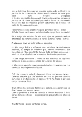 pois o indivíduo tem que se levantar muito cedo; o término da 
jornada ás 24 horas é ruim devido ás dificuldades de voltar para 
casa num horário perigoso); 
-> Assim, na medida do possível, dever-se-ia negociar para que a 
jornada de 36 horas fosse cumprida sob a forma de um número 
menor de dias de trabalho, porém trabalhando-se 8 horas em 
cada dia de comparecimento. 
Recomendações da Ergonomia para gerenciar horas – extras 
1-Evitar horas – extras em trabalho de alta carga física ou mental. 
Se a carga de trabalho for em nível que as pessoas tenham 
dificuldade de performance nas 8 horas, evitar as horas – extras. 
68 
A alta carga deve ser entendida em aspectos: 
-> Alta carga física – refere-se aos trabalhos excessivamente 
pesados, ou cargas de trabalho que, embora moderadas, são 
mantidas em ritmo constante durante toda jornada; acrescente – 
se ainda o trabalho feito em ambientes de altas temperaturas. 
-> Alta carga perceptiva – refere-se aos trabalhos de vigilância 
constante e atenção concentrada ás variáveis da função. 
-> Alta carga mental – refere-se aos trabalhos complexos, em que 
se coloca alto empenho intelectual. 
2-Contar com uma redução da produtividade nas horas – extras. 
Deve-se assumir que um aumento de 25% da jornada costuma 
aumentar a produtividade em apenas 10-15 %. Cabe à gerência 
contar com esse fator. 
3-Em ritmo de produção definido por esteira, considerar que ele 
deve menor nas horas – extras. 
Cabe à gerência e área de Tempos e Método reavaliar o ritmo 
para o tempo de horas – extraordinárias; provavelmente ele será 
menor. 
4-Evitar horas –extras por longo tempo. 
 