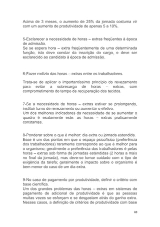 Acima de 3 meses, o aumento de 25% da jornada costuma vir 
com um aumento de produtividade de apenas 5 a 10%. 
5-Esclarecer a necessidade de horas – extras freqüentes à época 
de admissão. 
Se se espera hora – extra freqüentemente de uma determinada 
função, isto deve constar da inscrição do cargo, e deve ser 
esclarecido ao candidato à época de admissão. 
69 
6-Fazer rodízio das horas – extras entre os trabalhadores. 
Trata-se de aplicar o importantíssimo princípio do revezamento 
para evitar a sobrecarga de horas – extras, com 
comprometimento do tempo de recuperação dos tecidos. 
7-Se a necessidade de horas – extras estiver se prolongando, 
instituir turno de revezamento ou aumentar o efetivo. 
Um dos melhores indicadores da necessidade de se aumentar o 
quadro é exatamente este: as horas – extras praticamente 
constantes. 
8-Ponderar sobre o que é melhor: dia extra ou jornada estendida. 
Esse é um dos pontos em que o espaço psicofísico (preferência 
dos trabalhadores) raramente corresponde ao que é melhor para 
o organismo; geralmente a preferência dos trabalhadores é pelas 
horas – extras sob forma de jornadas estendidas (2 horas a mais 
no final da jornada), mas deve-se tomar cuidado com o tipo de 
exigência da tarefa; geralmente o impacto sobre o organismo é 
bem menor do caso de um dia extra. 
9-No caso de pagamento por produtividade, definir o critério com 
base científica. 
Um dos grandes problemas das horas – extras em sistemas de 
pagamento de adicional de produtividade é que as pessoas 
muitas vezes se esforçam e se desgastam atrás do ganho extra. 
Nesses casos, a definição de critérios de produtividade com base 
 
