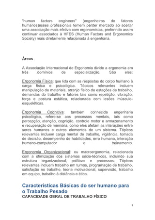 "human factors engineers" (engenheiros de fatores 
humanos)esses profissionais temem perder mercado ao aceitar 
uma associação mais efetiva com ergonomistas, preferindo assim 
continuar associados à HFES (Human Factors and Ergonomics 
Society) mais diretamente relacionada à engenharia. 
7 
Áreas 
A Associação Internacional de Ergonomia divide a ergonomia em 
três domínios de especialização. São eles: 
Ergonomia Física: que lida com as respostas do corpo humano à 
carga física e psicológica. Tópicos relevantes incluem 
manipulação de materiais, arranjo físico de estações de trabalho, 
demandas do trabalho e fatores tais como repetição, vibração, 
força e postura estática, relacionada com lesões músculo-esqueléticas. 
Ergonomia Cognitiva: também conhecida engenharia 
psicológica, refere-se aos processos mentais, tais como 
percepção, atenção, cognição, controle motor e armazenamento 
e recuperação de memória, como eles afetam as interações entre 
seres humanos e outros elementos de um sistema. Tópicos 
relevantes incluem carga mental de trabalho, vigilância, tomada 
de decisão, desempenho de habilidades, erro humano, interação 
humano-computador e treinamento. 
Ergonomia Organizacional: ou macroergonomia, relacionada 
com a otimização dos sistemas sócio-técnicos, incluindo sua 
estrutura organizacional, políticas e processos. Tópicos 
relevantes incluem trabalho em turnos, programação de trabalho, 
satisfação no trabalho, teoria motivacional, supervisão, trabalho 
em equipe, trabalho à distância e ética. 
Características Básicas do ser humano para 
o Trabalho Pesado 
CAPACIDADE GERAL DE TRABALHO FÍSICO 
 