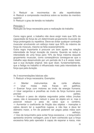 3- Reduzir os movimentos de alta repetitividade 
4- Reduzir a compressão mecânica sobre os tecidos do membro 
superior 
5- Reduzir o grau de tensão no trabalho 
72 
Princípio 1 
Redução da força necessária para a realização do trabalho 
Como regra geral, o trabalho não deve exigir mais que 30% da 
capacidade de força de um determinado grupamento muscular de 
força prolongada ou repetitiva. Deve-se evitar qualquer contração 
muscular envolvendo um esforço maior que 50% do máximo de 
força do músculo, mesmo se feita ocasionalmente. 
Outra regra importante é procurar um bom ajuste na relação 
intensidade de força/ duração da mesma. Quando se reduz a 
intensidade de uma força para 10% da força máxima daquele 
grupamento muscular, como conseqüência consegue-se que o 
trabalho seja desenvolvido por um período de 5 a 6 vezes maior 
que a sua duração original. Isto quer dizer, fundamentalmente, 
que a fadiga no trabalho é influenciada mais pela intensidade da 
força que pela duração. 
As 3 recomendações básicas são: 
1- Reduzir a força necessária. Exemplos: 
-> Manter instrumentos de corte afiados; 
-> Usar molas mais fracas em gatilhos; 
-> Exercer força com motores ao invés da energia humana; 
-> Usar sargentos e presilhas ao invés da força humana para 
prender partes; 
-> Reduzir o peso de objetos segurados pelas mãos (muitas 
vezes, não é necessário reduzir o peso do objeto em si, mas é 
possível reduzir o peso da caixa que o contém); 
-> Aumentar o coeficiente de fricção dos objetos – manoplas e 
cabos devem ter a superfície rugosa, e não lisa; e deve ter 
diâmetro maior, a fim de poderem ser pegos pelas mãos sem 
maior esforço; 
-> Uso de torquímetro para evitar força excessiva – o torquímetro 
apresenta enorme vantagem, pois é bem conhecido que a força 
excessiva feita pelo operador é capaz de espanar a rosca, mas 
 