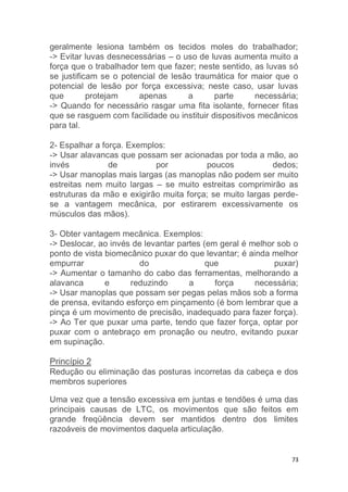 geralmente lesiona também os tecidos moles do trabalhador; 
-> Evitar luvas desnecessárias – o uso de luvas aumenta muito a 
força que o trabalhador tem que fazer; neste sentido, as luvas só 
se justificam se o potencial de lesão traumática for maior que o 
potencial de lesão por força excessiva; neste caso, usar luvas 
que protejam apenas a parte necessária; 
-> Quando for necessário rasgar uma fita isolante, fornecer fitas 
que se rasguem com facilidade ou instituir dispositivos mecânicos 
para tal. 
2- Espalhar a força. Exemplos: 
-> Usar alavancas que possam ser acionadas por toda a mão, ao 
invés de por poucos dedos; 
-> Usar manoplas mais largas (as manoplas não podem ser muito 
estreitas nem muito largas – se muito estreitas comprimirão as 
estruturas da mão e exigirão muita força; se muito largas perde-se 
a vantagem mecânica, por estirarem excessivamente os 
73 
músculos das mãos). 
3- Obter vantagem mecânica. Exemplos: 
-> Deslocar, ao invés de levantar partes (em geral é melhor sob o 
ponto de vista biomecânico puxar do que levantar; é ainda melhor 
empurrar do que puxar) 
-> Aumentar o tamanho do cabo das ferramentas, melhorando a 
alavanca e reduzindo a força necessária; 
-> Usar manoplas que possam ser pegas pelas mãos sob a forma 
de prensa, evitando esforço em pinçamento (é bom lembrar que a 
pinça é um movimento de precisão, inadequado para fazer força). 
-> Ao Ter que puxar uma parte, tendo que fazer força, optar por 
puxar com o antebraço em pronação ou neutro, evitando puxar 
em supinação. 
Princípio 2 
Redução ou eliminação das posturas incorretas da cabeça e dos 
membros superiores 
Uma vez que a tensão excessiva em juntas e tendões é uma das 
principais causas de LTC, os movimentos que são feitos em 
grande freqüência devem ser mantidos dentro dos limites 
razoáveis de movimentos daquela articulação. 
 