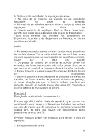 6- Dotar o posto de trabalho de regulagem de altura. 
-> No caso de se trabalhar em posição de pé, possibilitar 
regulagem na altura da bancada; 
-> No caso de se trabalhar sentado, dotar o tampo da mesa de 
regulagem de altura; ou 
-> Colocar cadeiras de regulagem fácil de altura; neste caso, 
garantir que exista apoio adequado para os pés do trabalhador; 
Todas estas medidas são previstas nos compêndios de 
Engenharia Industrial e de Engenharia de Métodos, e não se 
constituem novidade. 
75 
Assim, 
-> Furadeiras e parafusadeiras a serem usadas sobre superfícies 
horizontais devem Ter o cabo cilíndrico; ao contrário, estes 
mesmos equipamentos, se forem usados em superfícies verticais, 
devem Ter o cabo em gatilho; 
-> Os postos de trabalho em prensas de punção devem ser 
estalados, de forma que o punho não sofra desvio ulnar; ou, o 
que sempre é possível, a prensinha deverá trabalhar inclinada; 
-> Facas, tesouras e outras ferramentas manuais também devem 
ser modificadas; 
-> Deve-se garantir a altura adequada de bancadas e de mesa de 
trabalho, de forma a evitar as posturas viciosas do pescoço; 
-> numa situação em que os braços tenham que ficar em 
abdução, colocar um suporte macio para apoiá-los, reduzindo o 
esforço estático da musculatura do ombro. 
Princípio 3 
Redução da repetitividade dos movimentos 
Embora seja difícil definir níveis de repetição que possam ser 
considerados como sempre problemáticos, trabalhos que tenham 
um ciclo de menos que 30 segundos ou elemento fundamental 
exceda 50% do ciclo total devem ser considerados como 
possuidores de risco de LTC. 
Diversas medidas podem ser adotadas para reduzir o grau de 
repetição: 
1- Enriquecimento da tarefa 
 