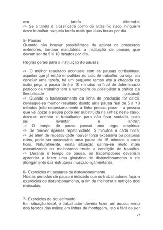 em tarefa diferente; 
-> Se a tarefa é classificada como de altíssimo risco, ninguém 
deve trabalhar naquela tarefa mais que duas horas por dia. 
5- Pausas 
Quando não houver possibilidade de aplicar os processos 
anteriores, tornase mandatória a instituição de pausas, que 
devem ser de 5 a 10 minutos por dia. 
77 
Regras gerais para a instituição de pausas: 
-> O melhor resultado acontece com as pausas curtíssimas, 
aquelas que já estão embutidas no ciclo de trabalho; ou seja, ao 
concluir uma tarefa, há um pequeno tempo até a chegada da 
outra peça; a pausa de 5 a 10 minutos no final de determinado 
período de trabalho tem a vantagem de possibilitar a prática da 
flexibilidade postural; 
-> Quando o balanceamento da linha de produção for difícil, 
consegue-se melhor resultado dando uma pausa real de 5 a 10 
minutos (não necessariamente a linha precisa parar – a pessoa 
que vai gozar a pausa pode ser substituída na linha); neste caso, 
deve-se orientar o trabalhador para não ficar sentado, para 
se levantar e andar; 
-> O tempo de pausa possui uma regra empírica: 
-> Se houver apenas repetitividade, 5 minutos a cada hora; 
-> Se além de repetitividade houver força excessiva ou posturas 
ruins, pode ser necessária uma pausa de 15 minutos a cada 
hora. Naturalmente, nesta situação ganha-se muito mais 
mecanizando ou melhorando muito a condição de trabalho. 
-> Durante o tempo de pausa, os trabalhadores deveriam 
aprender a fazer uma ginástica de distencionamento e de 
alongamento das estruturas músculo ligamentares. 
6- Exercícios musculares de distencionamento 
Nestes períodos de pausa é indicado que os trabalhadores façam 
exercícios de distencionamento, a fim de melhorar a nutrição dos 
músculos. 
7- Exercícios de aquecimento 
Em situação ideal, o trabalhador deveria fazer um aquecimento 
dos tecidos das mãos; em linhas de montagem, isto é fácil de ser 
 