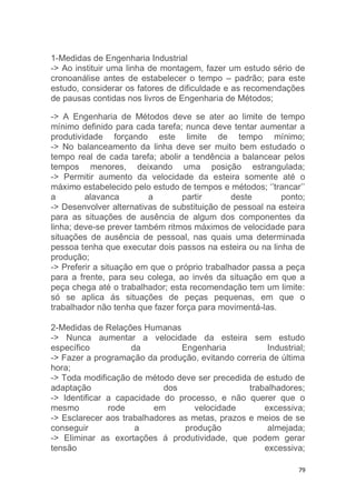 1-Medidas de Engenharia Industrial 
-> Ao instituir uma linha de montagem, fazer um estudo sério de 
cronoanálise antes de estabelecer o tempo – padrão; para este 
estudo, considerar os fatores de dificuldade e as recomendações 
de pausas contidas nos livros de Engenharia de Métodos; 
-> A Engenharia de Métodos deve se ater ao limite de tempo 
mínimo definido para cada tarefa; nunca deve tentar aumentar a 
produtividade forçando este limite de tempo mínimo; 
-> No balanceamento da linha deve ser muito bem estudado o 
tempo real de cada tarefa; abolir a tendência a balancear pelos 
tempos menores, deixando uma posição estrangulada; 
-> Permitir aumento da velocidade da esteira somente até o 
máximo estabelecido pelo estudo de tempos e métodos; ‘’trancar’’ 
a alavanca a partir deste ponto; 
-> Desenvolver alternativas de substituição de pessoal na esteira 
para as situações de ausência de algum dos componentes da 
linha; deve-se prever também ritmos máximos de velocidade para 
situações de ausência de pessoal, nas quais uma determinada 
pessoa tenha que executar dois passos na esteira ou na linha de 
produção; 
-> Preferir a situação em que o próprio trabalhador passa a peça 
para a frente, para seu colega, ao invés da situação em que a 
peça chega até o trabalhador; esta recomendação tem um limite: 
só se aplica ás situações de peças pequenas, em que o 
trabalhador não tenha que fazer força para movimentá-las. 
2-Medidas de Relações Humanas 
-> Nunca aumentar a velocidade da esteira sem estudo 
específico da Engenharia Industrial; 
-> Fazer a programação da produção, evitando correria de última 
hora; 
-> Toda modificação de método deve ser precedida de estudo de 
adaptação dos trabalhadores; 
-> Identificar a capacidade do processo, e não querer que o 
mesmo rode em velocidade excessiva; 
-> Esclarecer aos trabalhadores as metas, prazos e meios de se 
conseguir a produção almejada; 
-> Eliminar as exortações á produtividade, que podem gerar 
tensão excessiva; 
79 
 