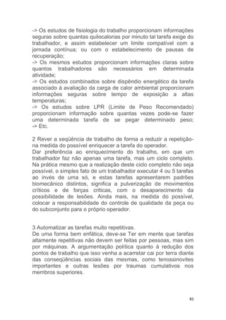 -> Os estudos de fisiologia do trabalho proporcionam informações 
seguras sobre quantas quilocalorias por minuto tal tarefa exige do 
trabalhador, e assim estabelecer um limite compatível com a 
jornada contínua; ou com o estabelecimento de pausas de 
recuperação; 
-> Os mesmos estudos proporcionam informações claras sobre 
quantos trabalhadores são necessários em determinada 
atividade; 
-> Os estudos combinados sobre dispêndio energético da tarefa 
associado á avaliação da carga de calor ambiental proporcionam 
informações seguras sobre tempo de exposição a altas 
temperaturas; 
-> Os estudos sobre LPR (Limite de Peso Recomendado) 
proporcionam informação sobre quantas vezes pode-se fazer 
uma determinada tarefa de se pegar determinado peso; 
-> Etc. 
2 Rever a seqüência de trabalho de forma a reduzir a repetição-na 
81 
medida do possível enriquecer a tarefa do operador. 
Dar preferência ao enriquecimento do trabalho, em que um 
trabalhador faz não apenas uma tarefa, mas um ciclo completo. 
Na prática mesmo que a realização deste ciclo completo não seja 
possível, o simples fato de um trabalhador executar 4 ou 5 tarefas 
ao invés de uma só, e estas tarefas apresentarem padrões 
biomecânico distintos, significa a pulverização de movimentos 
críticos e de forças criticas, com o desaparecimento da 
possibilidade de lesões. Ainda mais, na medida do possível, 
colocar a responsabilidade do controle de qualidade da peça ou 
do subconjunto para o próprio operador. 
3 Automatizar as tarefas muito repetitivas. 
De uma forma bem enfática, deve-se Ter em mente que tarefas 
altamente repetitivas não devem ser feitas por pessoas, mas sim 
por máquinas. A argumentação política quanto á redução dos 
pontos de trabalho que isso venha a acarretar cai por terra diante 
das conseqüências sociais das mesmas, como tenossinovites 
importantes e outras lesões por traumas cumulativos nos 
membros superiores. 
 
