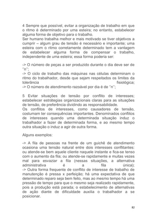 4 Sempre que possível, evitar a organização de trabalho em que 
o ritmo é determinado por uma esteira; no entanto, estabelecer 
alguma forma de objetivo para o trabalho. 
Ser humano trabalha melhor e mais motivado se tiver objetivos a 
cumprir – algum grau de tensão é necessário e importante; uma 
esteira com o ritmo corretamente determinado tem a vantagem 
de estabelecer alguma forma de compensar o trabalho, 
independente de uma esteira; essa forma poderia ser: 
-> O número de peças a ser produzido durante o dia deve ser de 
‘’n’’; 
-> O ciclo de trabalho das máquinas nas células determinam o 
ritmo do trabalhador, desde que sejam respeitados os limites da 
tolerância fisiológica; 
-> O número de atendimento razoável por dia é de ‘’n’’; 
5 Evitar situações de tensão por conflito de interesses; 
estabelecer estrátegias organizacionais claras para as situações 
de tensão, de preferência dividindo as responsabilidade. 
Os conflitos de interesses, como causadores de tensão, 
costumam ter consequências importantes. Denominados conflitos 
de interesses quando uma determinada situação induz o 
trabalhador a fazer de determinada forma, e ao mesmo tempo 
outra situação o induz a agir de outra forma. 
82 
Alguns exemplos: 
-> A fila de pessoas na frente de um guichê de atendimento 
ocasiona uma tensão natural entre dois interesses conflitantes: 
ou atende-se bem aquele cliente naquele instante e fica-se tenso 
com o aumento da fila; ou atende-se rapidamente e muitas vezes 
mal para esvaziar a fila (nessas situações, a alternativa 
administrativa é a fila única); 
-> Outra forma frequente de conflito de interesse de trabalho de 
manutenção é pressa x perfeição; há uma expectativa de que 
determinado reparo seja bem feito, mas ao mesmo tempo há uma 
pressão de tempo para que o mesmo seja realizado rapidamente, 
pois a produção está parada; o estabelecimento de alternativas 
de ação diante de dificuldade auxilia o trabalhador a se 
posicionar. 
 