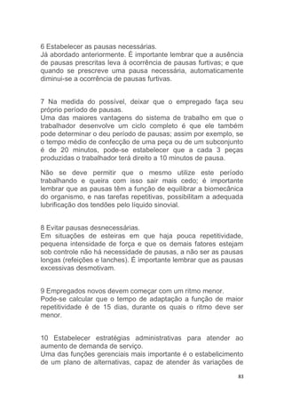 6 Estabelecer as pausas necessárias. 
Já abordado anteriormente. É importante lembrar que a ausência 
de pausas prescritas leva á ocorrência de pausas furtivas; e que 
quando se prescreve uma pausa necessária, automaticamente 
diminui-se a ocorrência de pausas furtivas. 
7 Na medida do possível, deixar que o empregado faça seu 
próprio período de pausas. 
Uma das maiores vantagens do sistema de trabalho em que o 
trabalhador desenvolve um ciclo completo é que ele também 
pode determinar o deu período de pausas; assim por exemplo, se 
o tempo médio de confecção de uma peça ou de um subconjunto 
é de 20 minutos, pode-se estabelecer que a cada 3 peças 
produzidas o trabalhador terá direito a 10 minutos de pausa. 
Não se deve permitir que o mesmo utilize este período 
trabalhando e queira com isso sair mais cedo; é importante 
lembrar que as pausas têm a função de equilibrar a biomecânica 
do organismo, e nas tarefas repetitivas, possibilitam a adequada 
lubrificação dos tendões pelo líquido sinovial. 
8 Evitar pausas desnecessárias. 
Em situações de esteiras em que haja pouca repetitividade, 
pequena intensidade de força e que os demais fatores estejam 
sob controle não há necessidade de pausas, a não ser as pausas 
longas (refeições e lanches). É importante lembrar que as pausas 
excessivas desmotivam. 
9 Empregados novos devem começar com um ritmo menor. 
Pode-se calcular que o tempo de adaptação a função de maior 
repetitividade é de 15 dias, durante os quais o ritmo deve ser 
menor. 
10 Estabelecer estratégias administrativas para atender ao 
aumento de demanda de serviço. 
Uma das funções gerenciais mais importante é o estabelicimento 
de um plano de alternativas, capaz de atender ás variações de 
83 
 