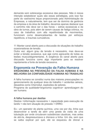 demanda sem sobrecarga excessiva das pessoas. Não é nossa 
intenção estabelecer quais são essas estratégias, pois isso faz 
parte do vastíssimo leque proporcionado pela Administração de 
Empresas, e naturalmente, tem que ser de domínio da gerência 
da empresa e da área de trabalho; devemos apenas destacar que 
o caminho não deve ser o das horas – extras excessivas e da 
obra de turnos, pois além de serem causas de fadiga crônica, no 
caso de trabalhos com alta repetitividade de movimentos, 
funcionam como desencadeantes de lesões por esforços 
repetitivos, e traumas cumulativos. 
11 Manter canal aberto para a discussão de situações de trabalho 
ocasionadoras de tensão. 
Outra vez: algum grau de tensão é necessário, mas deve-se 
evitar a tensão excessiva, que age como agravante de todas as 
lesões musculoligamentares. A exigência do canal aberto para 
discussão funciona como algo importante para se resolver 
rapidamente a fonte de tensão excessiva. 
Ergonomia na Prevenção da Falha Humana 
ERGONOMIA NA PREVENÇÃO DA FALHA HUMANA E NA 
MELHORIA DA CONFIABILIDADE HUMANA NO TRABALHO 
A falha humana se constitui numa das maiores preocupações no 
gerenciamento de qualquer área de trabalho = acidentes aéreos, 
desastres como Chernobyl, explosões de setores. 
Programa de qualidade=ergonomia cognitiva+ aprendizagem do 
ser humano. 
A falha humana por deslize 
Deslize =informação necessária + capacidade para execução da 
tarefa + não tem situação de pressão = ERRO. 
Ex.: um operador de planta química, uma vez por dia, tinha que 
desenvolver a tarefa de abrir uma janela de visita de uma 
tubulação por onde circulavam substâncias cáusticas, mas antes 
de abri-la, despressurizava e drenava a linha. Um dia, sem que 
se saiba explicar por quê, ele se esqueceu de drenar e 
84 
 
