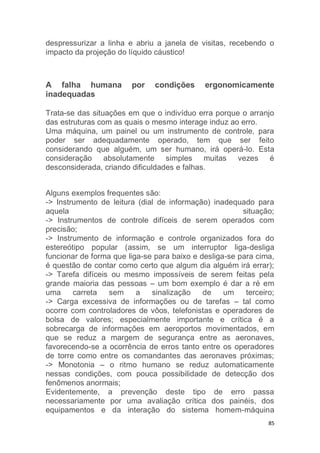 despressurizar a linha e abriu a janela de visitas, recebendo o 
impacto da projeção do líquido cáustico! 
A falha humana por condições ergonomicamente 
inadequadas 
Trata-se das situações em que o indivíduo erra porque o arranjo 
das estruturas com as quais o mesmo interage induz ao erro. 
Uma máquina, um painel ou um instrumento de controle, para 
poder ser adequadamente operado, tem que ser feito 
considerando que alguém, um ser humano, irá operá-lo. Esta 
consideração absolutamente simples muitas vezes é 
desconsiderada, criando dificuldades e falhas. 
Alguns exemplos frequentes são: 
-> Instrumento de leitura (dial de informação) inadequado para 
aquela situação; 
-> Instrumentos de controle difíceis de serem operados com 
precisão; 
-> Instrumento de informação e controle organizados fora do 
estereótipo popular (assim, se um interruptor liga-desliga 
funcionar de forma que liga-se para baixo e desliga-se para cima, 
é questão de contar como certo que algum dia alguém irá errar); 
-> Tarefa difíceis ou mesmo impossíveis de serem feitas pela 
grande maioria das pessoas – um bom exemplo é dar a ré em 
uma carreta sem a sinalização de um terceiro; 
-> Carga excessiva de informações ou de tarefas – tal como 
ocorre com controladores de vôos, telefonistas e operadores de 
bolsa de valores; especialmente importante e crítica é a 
sobrecarga de informações em aeroportos movimentados, em 
que se reduz a margem de segurança entre as aeronaves, 
favorecendo-se a ocorrência de erros tanto entre os operadores 
de torre como entre os comandantes das aeronaves próximas; 
-> Monotonia – o ritmo humano se reduz automaticamente 
nessas condições, com pouca possibilidade de detecção dos 
fenômenos anormais; 
Evidentemente, a prevenção deste tipo de erro passa 
necessariamente por uma avaliação crítica dos painéis, dos 
equipamentos e da interação do sistema homem-máquina 
85 
 