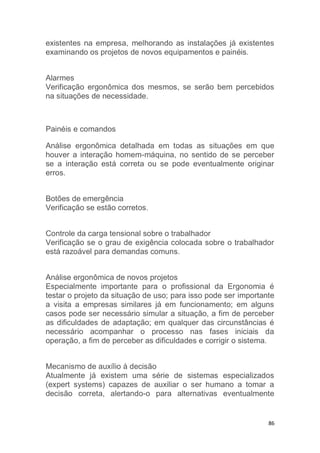 existentes na empresa, melhorando as instalações já existentes 
examinando os projetos de novos equipamentos e painéis. 
Alarmes 
Verificação ergonômica dos mesmos, se serão bem percebidos 
na situações de necessidade. 
86 
Painéis e comandos 
Análise ergonômica detalhada em todas as situações em que 
houver a interação homem-máquina, no sentido de se perceber 
se a interação está correta ou se pode eventualmente originar 
erros. 
Botões de emergência 
Verificação se estão corretos. 
Controle da carga tensional sobre o trabalhador 
Verificação se o grau de exigência colocada sobre o trabalhador 
está razoável para demandas comuns. 
Análise ergonômica de novos projetos 
Especialmente importante para o profissional da Ergonomia é 
testar o projeto da situação de uso; para isso pode ser importante 
a visita a empresas similares já em funcionamento; em alguns 
casos pode ser necessário simular a situação, a fim de perceber 
as dificuldades de adaptação; em qualquer das circunstâncias é 
necessário acompanhar o processo nas fases iniciais da 
operação, a fim de perceber as dificuldades e corrigir o sistema. 
Mecanismo de auxílio à decisão 
Atualmente já existem uma série de sistemas especializados 
(expert systems) capazes de auxiliar o ser humano a tomar a 
decisão correta, alertando-o para alternativas eventualmente 
 