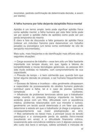incorretas, pedindo confirmação de determinada decisão, e assim 
por diante). 
A falha humana por falta de/perda da/aptidão físico-mental 
Aptidão é um termo amplo: tanto pode significar aptidão física 
como aptidão mental; a falha humana por este fator tanto pode 
ser por existir a aptidão (falha de aptidão) como pode ser por 
perda temporária da mesma. 
É clara e fora de discussão a falta grosseira de aptidão física 
(colocar um indivíduo franzino para desenvolver um trabalho 
pesado) ou psicológica (um tenso como controlador de vôo de 
aeroporto movimentado). 
Mais sutis, mais freqüentes e de identificação mais difíceis são as 
seguintes situações: 
-> Carga excessiva de trabalho – esse tem sido um fator bastante 
importante nos tempos atuais, em que, ligado a fatores de 
competitividade e novas tecnologias gerenciais, as pessoas têm 
sido muito exibidas no trabalho, com comprometimento de sua 
capacidade; 
-> Pressão de tempo – é bem conhecido que, quando tem que 
tomar alguma decisão ás pressas, o ser humano frequentemente 
falha; 
-> Excesso de fatores e incerteza – eles geralmente ultrapassam 
a capacidade de processamento do cérebro humano podendo 
contribuir para a falha; tal é o caso de plantas químicas 
complexas e usinas nucleares; 
-> Influências de problemas tencionais sérios que o trabalhador 
esteja vivendo no presente (doença importante na família, 
acidente grave com um filho, dificuldade com a assistência 
médica, problemas relacionados com sua moradia e outros); 
geralmente um tecido social deteriorado é um fator que pode 
determinar o estado em que o trabalhador já chega à empresa, e 
consequentemente sua maior predisposição ao erro; 
-> Mas certamente no nosso meio, a principal causa de tensão 
psicológica e a consequente perda da aptidão físico-mental 
(resultando em erros) é a dificuldade financeira crônica, 
ocasionando pela convivência cotidiana com 3 algozes psíquicos: 
alto custo dos bens e serviços, salário achatado e mercado de 
87 
 
