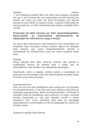 trabalho restrito; 
-> Um destaque especial deve ser dado para aquelas situações 
em que o ser humano tem sua capacidade normal reduzida por 
tensão, por ruído, por calor, por baixa iluminação, por alguma 
doença ou pelo efeito de alguma droga. A grande sobrecarga de 
serviço pode ser um fator importante para reduzir a aptidão físico 
mental. 
Prevenção da falha humana por falta de/perdada/aptidão-físico- 
mental: os instrumentos administrativos de 
88 
adequação do indivíduo ao cargo e função 
Em geral são instrumentos administrativos bem conhecidos em 
empresas mais evoluídas, embora existam alguns de utilização 
mais recente, que visam fundamentalmente atender á 
necessidade do conhecimento cada vez maior existente nesta 
área. 
Seleção 
Numa seleção bem feita, deve-se verificar não apenas a 
qualificação técnica da pessoa para o cargo que irá 
desempenhar, mas também sua adequação psicológica. 
Atualmente, tanto a seleção médica quanto a psicológica já 
possuem uma tecnologia muito bem desenvolvida em geral capaz 
de evitar erros neste processo. 
Acompanhamento 
Uma vez por ano todo trabalhador deve passar por um processo 
de acompanhamento, a ser feito pela área médica e pela área de 
psicologia organizacional. Neste acompanhamento é verificada a 
condição física do trabalhador para continuar no cargo, eventual 
doença ocasionada ou não pelo trabalho, tensão e stress 
excessivo, bem como verificada pela área de psicologia 
organizacional a continuidade ou não da adaptação do mesmo ás 
funções atuais. 
Quadro de aptidão físico-Mental 
 