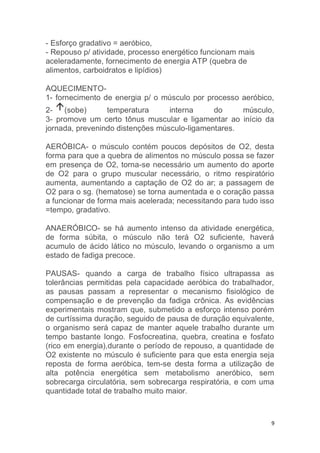 9 
- Esforço gradativo = aeróbico, 
- Repouso p/ atividade, processo energético funcionam mais 
aceleradamente, fornecimento de energia ATP (quebra de 
alimentos, carboidratos e lipídios) 
AQUECIMENTO- 
1- fornecimento de energia p/ o músculo por processo aeróbico, 
2- (sobe) temperatura interna do músculo, 
3- promove um certo tônus muscular e ligamentar ao início da 
jornada, prevenindo distenções músculo-ligamentares. 
AERÓBICA- o músculo contém poucos depósitos de O2, desta 
forma para que a quebra de alimentos no músculo possa se fazer 
em presença de O2, torna-se necessário um aumento do aporte 
de O2 para o grupo muscular necessário, o ritmo respiratório 
aumenta, aumentando a captação de O2 do ar; a passagem de 
O2 para o sg. (hematose) se torna aumentada e o coração passa 
a funcionar de forma mais acelerada; necessitando para tudo isso 
=tempo, gradativo. 
ANAERÓBICO- se há aumento intenso da atividade energética, 
de forma súbita, o músculo não terá O2 suficiente, haverá 
acumulo de ácido lático no músculo, levando o organismo a um 
estado de fadiga precoce. 
PAUSAS- quando a carga de trabalho físico ultrapassa as 
tolerâncias permitidas pela capacidade aeróbica do trabalhador, 
as pausas passam a representar o mecanismo fisiológico de 
compensação e de prevenção da fadiga crônica. As evidências 
experimentais mostram que, submetido a esforço intenso porém 
de curtíssima duração, seguido de pausa de duração equivalente, 
o organismo será capaz de manter aquele trabalho durante um 
tempo bastante longo. Fosfocreatina, quebra, creatina e fosfato 
(rico em energia),durante o período de repouso, a quantidade de 
O2 existente no músculo é suficiente para que esta energia seja 
reposta de forma aeróbica, tem-se desta forma a utilização de 
alta potência energética sem metabolismo aneróbico, sem 
sobrecarga circulatória, sem sobrecarga respiratória, e com uma 
quantidade total de trabalho muito maior. 
 