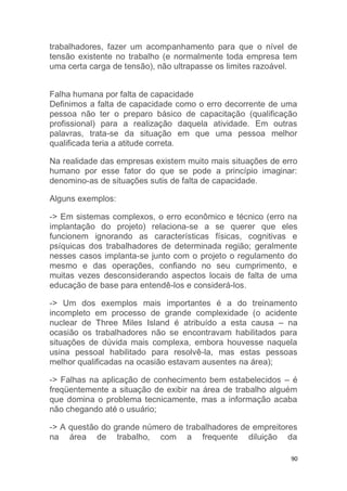 trabalhadores, fazer um acompanhamento para que o nível de 
tensão existente no trabalho (e normalmente toda empresa tem 
uma certa carga de tensão), não ultrapasse os limites razoável. 
Falha humana por falta de capacidade 
Definimos a falta de capacidade como o erro decorrente de uma 
pessoa não ter o preparo básico de capacitação (qualificação 
profissional) para a realização daquela atividade. Em outras 
palavras, trata-se da situação em que uma pessoa melhor 
qualificada teria a atitude correta. 
Na realidade das empresas existem muito mais situações de erro 
humano por esse fator do que se pode a princípio imaginar: 
denomino-as de situações sutis de falta de capacidade. 
90 
Alguns exemplos: 
-> Em sistemas complexos, o erro econômico e técnico (erro na 
implantação do projeto) relaciona-se a se querer que eles 
funcionem ignorando as características físicas, cognitivas e 
psíquicas dos trabalhadores de determinada região; geralmente 
nesses casos implanta-se junto com o projeto o regulamento do 
mesmo e das operações, confiando no seu cumprimento, e 
muitas vezes desconsiderando aspectos locais de falta de uma 
educação de base para entendê-los e considerá-los. 
-> Um dos exemplos mais importantes é a do treinamento 
incompleto em processo de grande complexidade (o acidente 
nuclear de Three Miles Island é atribuído a esta causa – na 
ocasião os trabalhadores não se encontravam habilitados para 
situações de dúvida mais complexa, embora houvesse naquela 
usina pessoal habilitado para resolvê-la, mas estas pessoas 
melhor qualificadas na ocasião estavam ausentes na área); 
-> Falhas na aplicação de conhecimento bem estabelecidos – é 
freqüentemente a situação de exibir na área de trabalho alguém 
que domina o problema tecnicamente, mas a informação acaba 
não chegando até o usuário; 
-> A questão do grande número de trabalhadores de empreitores 
na área de trabalho, com a frequente diluição da 
 
