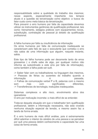 responsabilidade sobre a qualidade do trabalho dos mesmos; 
nesse aspecto, especialmente importante nos tempos 
atuais é a questão da terceirização como objetivo: a busca do 
fator custo como meta básica da terceirização; 
Para prevenir o erro humano por falta de capacidade devemos 
utilizar os instrumentos gerências de qualificação profissional, tais 
como: treinamento, estágios práticos com equipamentos novos, 
substituição, contratação de pessoal já dotado da qualificação 
profissional. 
A falha humana por falta ou insuficiência de informação 
Os erros humanos por falta de comunicação inadequada se 
caracterizam pelo fato de que o executante que cometeu o erro 
não sabia de uma informação que alguém, naquele instante, 
sabia. 
Este tipo de falha humana pode ser decorrente tanto de erros 
grosseiros ( o chefe sabe de algo, por qualquer motivo não 
informa ao subordinado e este erra por falta de informação), 
como também a falha pode ser sutil. 
-> Saber falar com os trabalhadores na linguagem dos mesmos, 
-> Pessoas de férias ou ausentes do trabalho quando a 
informação é passada, 
-> Falhas de comunicação verbal P e B, palavras com o mesmo 
som mas com significados diferentes, 
-> Transferências de tecnologia, traduções inadequadas. 
Sistemas complexos e alto risco, envolvimento ativo dos 
operadores 
O erro por motivação incorreta: o mais difícil de se entender. 
Trata-se daquela situação em que o trabalhador tem qualificação 
profissional, detém a informação necessária, não está vivendo 
nenhuma situação especial de tensão, e mesmo assim faz a 
tarefa de forma errada. 
É o erro humano de mais difícil análise, pois é extremamente 
difícil adentrar o interior do cérebro de uma pessoa e se perceber 
por quê uma pessoa detém conhecimento e capacidade faz uma 
coisa de forma errada. 
91 
 