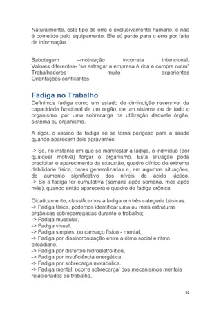 Naturalmente, este tipo de erro é exclusivamente humano, e não 
é cometido pelo equipamento. Ele só perde para o erro por falta 
de informação. 
Sabotagem –motivação incorreta intencional, 
Valores diferentes- “se estragar a empresa é rica e compra outro” 
Trabalhadores muito experientes 
Orientações conflitantes 
Fadiga no Trabalho 
Definimos fadiga como um estado de diminuição reversível da 
capacidade funcional de um órgão, de um sistema ou de todo o 
organismo, por uma sobrecarga na utilização daquele órgão, 
sistema ou organismo. 
A rigor, o estado de fadiga só se torna perigoso para a saúde 
quando aparecem dois agravantes: 
-> Se, no instante em que se manifestar a fadiga, o indivíduo (por 
qualquer motiva) forçar o organismo. Esta situação pode 
precipitar o aparecimento da exaustão, quadro clínico de extrema 
debilidade física, dores generalizadas e, em algumas situações, 
de aumento significativo dos níveis de ácido láctico. 
-> Se a fadiga for cumulativa (semana após semana, mês após 
mês), quando então aparecerá o quadro de fadiga crônica. 
Didaticamente, classificamos a fadiga em três categoria básicas: 
-> Fadiga física, podemos identificar uma ou mais estruturas 
orgânicas sobrecarregadas durante o trabalho; 
-> Fadiga muscular, 
-> Fadiga visual, 
-> Fadiga simples, ou cansaço físico - mental, 
-> Fadiga por dissincronização entre o ritmo social e ritmo 
circadiano, 
-> Fadiga por distúrbio hidroeletrolítico, 
-> Fadiga por insuficiência energética, 
-> Fadiga por sobrecarga metabólica. 
-> Fadiga mental, ocorre sobrecarga’ dos mecanismos mentais 
relacionados ao trabalho, 
92 
 