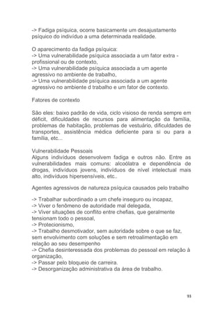93 
-> Fadiga psíquica, ocorre basicamente um desajustamento 
psíquico do indivíduo a uma determinada realidade. 
O aparecimento da fadiga psíquica: 
-> Uma vulnerabilidade psíquica associada a um fator extra - 
profissional ou de contexto, 
-> Uma vulnerabilidade psíquica associada a um agente 
agressivo no ambiente de trabalho, 
-> Uma vulnerabilidade psíquica associada a um agente 
agressivo no ambiente d trabalho e um fator de contexto. 
Fatores de contexto 
São eles: baixo padrão de vida, ciclo visioso de renda sempre em 
déficit, dificuldades de recursos para alimentação da família, 
problemas de habitação, problemas de vestuário, dificuldades de 
transportes, assistência médica deficiente para si ou para a 
família, etc... 
Vulnerabilidade Pessoais 
Alguns indivíduos desenvolvem fadiga e outros não. Entre as 
vulnerabilidades mais comuns: alcoólatra e dependência de 
drogas, indivíduos jovens, indivíduos de nível intelectual mais 
alto, indivíduos hipersensíveis, etc.. 
Agentes agressivos de natureza psíquica causados pelo trabalho 
-> Trabalhar subordinado a um chefe inseguro ou incapaz, 
-> Viver o fenômeno de autoridade mal delegada, 
-> Viver situações de conflito entre chefias, que geralmente 
tensionam todo o pessoal, 
-> Protecionismo, 
-> Trabalho desmotivador, sem autoridade sobre o que se faz, 
sem envolvimento com soluções e sem retroalimentação em 
relação ao seu desempenho 
-> Chefia desinteressada dos problemas do pessoal em relação à 
organização, 
-> Passar pelo bloqueio de carreira. 
-> Desorganização administrativa da área de trabalho. 
 