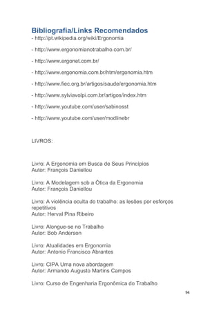 94 
Bibliografia/Links Recomendados 
- http://pt.wikipedia.org/wiki/Ergonomia 
- http://www.ergonomianotrabalho.com.br/ 
- http://www.ergonet.com.br/ 
- http://www.ergonomia.com.br/htm/ergonomia.htm 
- http://www.fiec.org.br/artigos/saude/ergonomia.htm 
- http://www.sylviavolpi.com.br/artigos/index.htm 
- http://www.youtube.com/user/sabinosst 
- http://www.youtube.com/user/modlinebr 
LIVROS: 
Livro: A Ergonomia em Busca de Seus Princípios 
Autor: François Daniellou 
Livro: A Modelagem sob a Ótica da Ergonomia 
Autor: François Daniellou 
Livro: A violência oculta do trabalho: as lesões por esforços 
repetitivos 
Autor: Herval Pina Ribeiro 
Livro: Alongue-se no Trabalho 
Autor: Bob Anderson 
Livro: Atualidades em Ergonomia 
Autor: Antonio Francisco Abrantes 
Livro: CIPA Uma nova abordagem 
Autor: Armando Augusto Martins Campos 
Livro: Curso de Engenharia Ergonômica do Trabalho 
 
