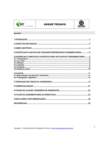 DOSSIÊ TÉCNICO


Sumário


1 NTRODUÇÃO ..............................................................................................................................3

2 ASPECTOS BOTANICOS ...........................................................................................................4

3 NOME CIENTÍFICO .....................................................................................................................4

4 PARTES DAS PLANTAS QUE POSSUEM PROPRIEDADES CONDIMENTARES ................8

5 EXIGÊNCIAS CLIMÁTICAS E EDÁFICAS PARA AS PLANTAS CONDIEMENTARES .........8
5.1 Temperatura.............................................................................................................................8
5.2 Luz solar ...................................................................................................................................9
5.3 Altitude .....................................................................................................................................9
5.4 Latitude.....................................................................................................................................9
5.5 Umidade....................................................................................................................................9
5.6 Edáficas (solo) .......................................................................................................................10

6 PLANTIO ....................................................................................................................................11
6.1 Reprodução sexuada (por sementes).................................................................................11
6.2 Propagação vegetativa .........................................................................................................12

7 PRODUÇÃO EM VASOS OU JARDINEIRAS ..........................................................................14

8 COMERCIALIZAÇÃO................................................................................................................21

9 FICHAS DE ALGUNS CONDIMENTOS HERBÁCEOS...........................................................22

10 PLANTAS CONDIMENTARES ALTERNATIVAS ..................................................................25

CONCLUSÕES E RECOMENDAÇÕES ......................................................................................26

REFERÊNCIAS .............................................................................................................................26




                                                                                                                                                      2
Copyright © - Serviço Brasileiro de Respostas Técnicas - http://www.respostatecnica.org.br
 