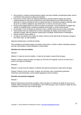 •   Nunca deixar o canteiro excessivamente irrigado, pois alta umidade e temperaturas altas, tornam
    o ambiente mais propício ao ataque de doenças;
•   Procure ter o maior número de espécies diferentes e sempre realizar rotação de culturas,
    evitando plantar em dois anos consecutivos uma mesma planta ou da mesma família, pois
    absorvem o mesmo nutriente do solo e a planta fica fraca e vulnerável a pragas e doenças, além
    de se ter no canteiro patógenos que sobrevivem no solo de uma ano para o outro;
•   Contra certas pragas plante em volta do canteiro por exemplo, cravo de defunto ou tagetes que
    mantêm os pulgões longe, hortelã que afugenta as formigas, e arruda contra lesmas;
•   Ao perceber o início de ataque de doenças, inicie a colheita antes que perca toda a produção;
•   Faça também todo ano tratamento de inverno (aplicação de caldas), para prevenir contra
    doenças e pragas, além de preparar a planta para a brotação, florescimento e frutificação;e
•   Adquirir sempre mudas sadias; e
•   Ao utilizar uma planta como matriz de mudas, observe se ela está isenta de doenças e pragas e
    com ótimo vigor, ou seja saudável.

Algumas receitas para o controle de insetos

Para combater as principais pragas que atacam nossa horta, o melhor é utilizar inseticidas caseiros,
que são mais baratos e menos perigosos a nossa saúde.

Receitas com cinza de madeira

Receita 1

Material: ½ copo de cinza de madeira, ½ copo de cal virgem e quatro litros de água.

Preparo: colocar a cinza de molho, em água, por 24 horas. Em seguida, coar em um pano fino e
juntar a cal virgem já hidratada.

Receita 2

Material: ½ kg de cinza de madeira, 6 colheres (de café) de querosene e quatro litros de água.

Preparo: Colocar a cinza, de molho, na água, por 24 horas; coar e acrescentar querosene.
Pulverizar, preventivamente, contra insetos sugadores e larva minadora.

Receitas com pimenta malagueta

Receita 1

Material: 500 gramas de pimenta vermelha, 4 litros de água e 5 colheres de sabão de coco em pó.
Preparo: Bater a pimenta em um liqüidificador com 2 litros de água; coar e misturar o sabão de coco;
completar a mistura com mais 2 litros de água.




                                                                                                   20
Copyright © - Serviço Brasileiro de Respostas Técnicas - http://www.respostatecnica.org.br
 