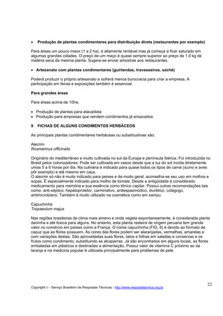 •   Produção de plantas condimentares para distribuição direta (restaurantes por exemplo)

Para áreas um pouco maior (1 a 2 ha), é altamente rentável mas já começa a ficar saturado em
algumas grandes cidades. O preço de um maço é quase sempre superior ao preço de 1,0 kg de
matéria seca da mesma planta. Sugere-se enviar amostras aos restaurantes.

• Artesanato com plantas condimentares (guirlandas, travesseiros, sachê)

Poderá produzir o próprio artesanato e sofrerá menos burocracia para criar a empresa. A
participação em feiras e exposições também é essencial.

Para grandes áreas

Para áreas acima de 10ha.

• Produção de plantas para atacadista
• Produção para empresas que vendem condimentos já ensacados

9   FICHAS DE ALGUNS CONDIMENTOS HERBÁCEOS

As principais plantas condimentares herbáceas ou subarbustivas são:

Alecrim
Rosmarinus officinalis

Originário do mediterrâneo e muito cultivada no sul da Europa e península Ibérica. Foi introduzida no
Brasil pelos colonizadores. Pode ser cultivada em vasos desde que a luz do sol incida diretamente
umas 5 a 6 horas por dia. Na culinária é indicado para quase todos os tipos de carne (suíno e aves
pôr exemplo) e até mesmo em caça.
O alecrim só não é muito indicado para peixes e de modo geral, aconselha-se seu uso em molhos e
sopas. É especialmente indicado para molho de tomate. Desde a antigüidade é considerado
medicamento para memória e sua essência como tônico capilar. Possui outras recomendações tais
como: anti-séptico, hepatoprotetor, carminativo, antiespasmódico, diurético, colagogo,
antimicrobiano. Também é muito utilizado na cosmética como em xampu.

Capuchinha
Tropaeolum majus

Nas regiões brasileiras de clima mais ameno e onde vegeta espontaneamente, é considerada planta
daninha e até tóxica para alguns. No entanto, esta planta rasteira de origem peruana tem grande
valor no comércio em países como a França. O nome capuchinha (FIG. 8) é devido ao formato de
capuz que as flores possuem. As cores das flores podem ser alaranjadas, vermelhas, amarelas e
com variações destas. São aproveitadas suas flores, talos e folhas em saladas e conservas e os
frutos como condimento, substituindo as alcaparras. Já são encontrados em alguns locais, as flores
embaladas em plásticos e destinadas a alimentação. Possui valor de vitamina C próximo ao da
laranja e na medicina popular é utilizada principalmente para problemas de pele.




                                                                                                   22
Copyright © - Serviço Brasileiro de Respostas Técnicas - http://www.respostatecnica.org.br
 
