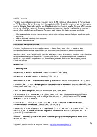 Aroeira-vermelha

Também conhecida como pimenta-rosa, com cerca de 10 metros de altura, ocorre de Pernambuco
ao Rio Grande do Sul em diversos tipos de vegetação. Além de condimento pode ser plantada como
atrativa de aves. Sua madeira pode ser utilizada para cercas, lenha e carvão. Começa a florescer na
primavera e frutificar no verão. É recomendada para problemas nas vias respiratórias e urinárias e
possui efeito balsâmico e adstringente. Também pode causar alergia às pessoas sensíveis.

•   Nomes populares: aroeira-mansa, aroeira-pimenteira, fruto-de-raposa, fruto-de-sabiá , coração-
    de-bugre
•   Nome científico: Schinus terebinthifolius
•   Família: Anacardiacea

Conclusões e Recomendações
CONCLUSÕES E RECOMENDAÇÕES
O cultivo de plantas condimentares herbáceas pode ser feito de acordo com as técnicas e
procedimentos indicados e obedecerão aos princípios e características de cada uma delas.

Recomenda-se cuidado especial no combate às pragas que as acometem e também, quando utiliza-
las no processamento de alimentos e cosméticos solicitar o acompanhamento de profissionais
qualificados para tal e o atendimento às normas e legislações pertinentes à sua aplicação nas
indústrias citadas.

Referências
REFERÊNCIAS
11 Bibliografia

BREMNESS, L. Plantas aromáticas. Lisboa: Civilização, 1993.240 p.

BREMNESS, L. Herbs. London, Kindersley. 1994. 304 p.

BUSTAMANTE, F. M. L. Plantas medicinales y aromáticas. Madrid: Mundi Prensa, 1993. p.85-88.

CARDOSO, M. O. (Coord.). Hortaliças não convencionais da Amazônia. Brasília: EMBRAPA-SPI,
EMBRAPA-CPAA. 1997. 150p.

CHIEJ, R. Medicinal plants. London: Macdonald Orbis, 1988. 447p.

CHOUDHURY, S. N.; HAZARIKA, A. K.; BORDOLOI,D.N. 1986. Efficacy of foliar application of
micronutrients and harvesting time on foliage and oil quality of Ocimum basilicum Linn. Indian
Perfumer. v. 30, n. 4. p.465-9.

CORRÊA JR., C., MING, L. C., SCHEFFER, M. C. 1991. Cultivo de plantas medicinais,
condimentares e aromáticas. Curitiba: EMATER-PR, 151p.

CRAVEIRO, A. A.; FERNANDES, A. G.; ANDRADE, C. H. S.; MATOS, F. J. A.; ALENCAR, J. W.;
MACHADO, M. I. L. Óleos essenciais de plantas do Nordeste. Fortaleza, Edições UFC. 1981.
p.205-208. (Relatório técnico).

DARON, D. Beautiful plants of the bible: from the hyssop to the mighty cedar trees. Israel.
Herzlia, s.d. 45 p.

                                                                                                     26
Copyright © - Serviço Brasileiro de Respostas Técnicas - http://www.respostatecnica.org.br
 
