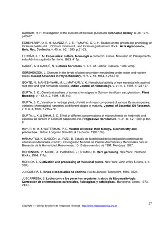 DARRAH, H. H. Investigation of the cultivars of the basil (Ocimum). Economic Botany, n. 28. 1974.
p.63-67.

ECHEVERRY, O. S. H.; MUNOZ, F. J. E.; TAMAYO, C. C. H. Studies on the growth and phenology of
Ocimum basilicum L., Ocimum minimum L. and Ocimum gratissimum Hook.. Acta Agronomica,
Univ. Nac. Colômbia, v. 40, n. 1-2. 1990. p.51-63.

FERRÂO, J. E. M. Especiarias: cultura, tecnologia e comércio. Lisboa, Ministério do Planejamento
e da Administração do Território. 1993. 413p.

GARDÉ, A. & GARDÉ, N. Culturas hortícolas. v. 1. 6. ed. Lisboa: Clássica, 1988. 469p.

GERSHENZON, J. Changes in the levels of plant secondary metabolites under water and nutrient
stress. Recent Advances in Phytochemistry. N. Y. v. 18. 1984. p.273-319.

GOKTE, N.; MAHESHWARI, M. L.; MATHUR, V. K. Nematicidal activity of new essential oils against
root-knot and cyst nematode species. Indian Journal of Nematology. v. 21, n. 2, 1991. p.123-127.

GUPTA, S. C., Genetical analises of somes chemotypes in Ocimum basilicum var, glabatrum. Plant
Breeding, v. 112, n. 2, 1994. 135-140.

GUPTA, S. C., Variation in herbage yield, oil yield and major component of various Ocimum species;
varieties (chemotypes) harvested at different stages of maturity. Journal of Essential Oil Research.
v. 8, n. 3, 1996. p.275-279.

GUPTA, L. K. & SHAH, S. C. Effect of different concentrations of micronutrients on herb yield and
essential oil content in Ocimum basilicum Linn. Progressive Horticulture. v. 21, n. 1-2, 1989. p.156-
8.

HAY, R. K. M. & WATERMAN, P. G. Volatile oil crops: their biology, biochemistry and
production. Harlow, Longman Scientific & Technical. 1993.185p.

HIRAMATSU, K. GASCÓN, A., PIZZI, D. Estudio de factabilidad de la produccion comercial de
azafran en Mendonza. (O-033). II Congresso Mundial de Plantas Aromáticas y Medicinales para el
Bienestar de la Humanidad. Resumenes, 10-15 de novembro de 1997. Mendoza: 1997.

HOPKINSON, P.; MISKE, D.; PARSONS, J.; SHIMIZU, H. Herb gardening. New York: Pantheon
Books, 1994. 111p.

HORNOK, L. Cultivation and processing of medicinal plants. New York: John Wiley & Sons, s. d.
338p.

JUNQUEIRA, L. Ervas e especiarias na cozinha. Rio de Janeiro: Tecnoprint, 1980. 302p.

JUSCAFRESA, B. Lucha contra los parasitos vegetales: tratado de fitoparasitologia.
Correccion de enfermedades carenciales, fisiológicas y patologicas. Barcelona: Sintes, 1973.
243 p.




                                                                                                  27
Copyright © - Serviço Brasileiro de Respostas Técnicas - http://www.respostatecnica.org.br
 