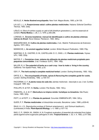 KEVILLE, K. Herbs illustred encyclopedia. New York: Magna Books, 1995. p.34-135.

LA LUZ, L. L. A. Proporcionese salud: cultive plantas medicinales. Habana: Editorial Cientïfico-
Técnica, 1993. 225p.

LÁSLÓ, H. Efect of nutrition supply on yeld of dill (Anethum graveolens L.) and its essencial oil
content. Planta Medica. v. 26, n. 3, 1979. p.295-296.

LORENZI, H.. Árvores brasileiras: manual de identificação e cultivo de plantas arbóreas
nativas do Brasil. Nova Odessa: Plantarum, 1992. 368 p.

MADUEÑO BOX, M. Cultivo de plantas medicinales, 2 ed., Madrid: Publicaciones de Extension
Agrária, 1973. 490 p.

MANNICHE, L. An ancient egyptian herbal. London: British Museum Publication, 1989.176p.

MARTINS, E. R.; CASTRO, D. M.; CASTELLANI. D. C.; DIAS, J. E. Plantas medicinais. Viçosa:
UFV, 1995. 220p.

MATOS, F. J. Farmácias vivas: sistema de utilização de plantas medicinais projetado para
pequenas comunidades. 2 ed. Fortaleza: EUFC, 1994. 180p.

MILLER, R. A. The potential of herbs as a cash crop : how to make a living in the country.
California: Ten Speed Press, 1992. p.33.

ODY, P., The herb society's complete medicinal herbal. London: Dorling Kindersley, 1993. 192p.

ORTIZ, E. L., The encyclopedia of herbs, spices & flavouring the complete guide for cooks.
London: Dorling Kindersley, 1992. p.100-101.

PACIORNIK, E. F. A planta nossa de cada dia: plantas medicinais - descrição e uso. 2 ed. Curitiba:
Copygraf. 1990. 92p.

PHILLIPS, R. & FOY, N. Herbs. London: Pan Books, 1992. 192 p.

PIMENTEL, Á. A. M. P. Olericultura no trópico úmido: hortaliças na Amazônia. São Paulo:
Ceres, 1985. 322p.

POTT, A. & POTT, V. J. Plantas do pantanal. Corumbá: EMBRAPA-SPI, 1994. 320 p.

QUER, P. F. Plantas medicinales: el dioscórides renovado. Barcelona: Labor, 1988. p.639-40.

RAJU, A. J. S., Reproductive ecology of Ocimum americanum L. and Ocimum basilicum L.
(Lamiaceae) in Índia. Plant-Species-Biology. v. 4, 1989. p.107-116.

RAO, C. P.; SINGH, M.; SINGH, H. N. Fungitoxic evaluation of essential oils extracted from higher
plants against some sugarcane pathogens in vitro. Tropical Science. v. 32, n. 4, 1992. p.377-382.




                                                                                                    28
Copyright © - Serviço Brasileiro de Respostas Técnicas - http://www.respostatecnica.org.br
 
